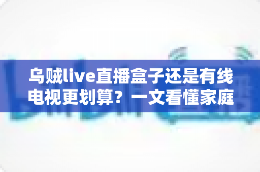 乌贼live直播盒子还是有线电视更划算？一文看懂家庭观影省钱攻略与选购指南