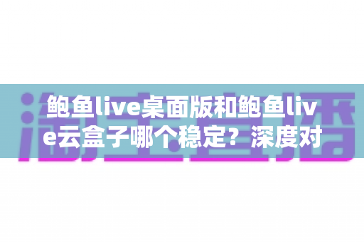 鲍鱼live桌面版和鲍鱼live云盒子哪个稳定？深度对比解析与场景化选择指南