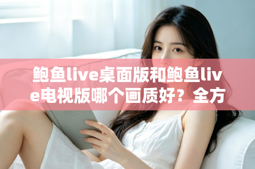 鲍鱼live桌面版和鲍鱼live电视版哪个画质好?全方位深度对比与画质优化指南 鲍鱼live桌面版和鲍鱼live电视版哪个画质好?全方位深度对比与画质优化指南
