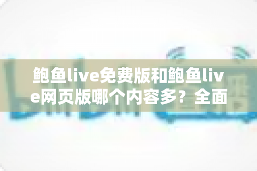 鲍鱼live免费版和鲍鱼live网页版哪个内容多？全面对比解析与选择指南