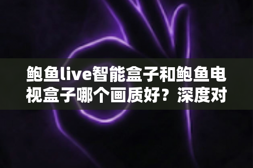 鲍鱼live智能盒子和鲍鱼电视盒子哪个画质好？深度对比解析帮你选对高清观影利器