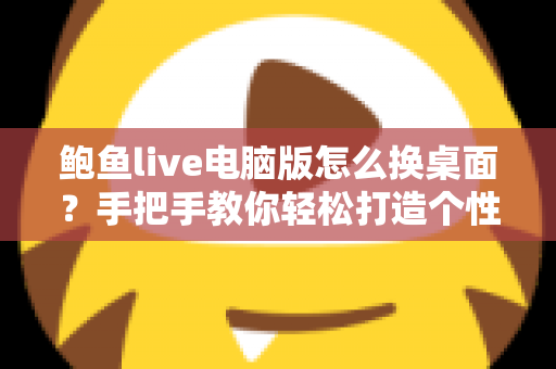 鲍鱼live电脑版怎么换桌面？手把手教你轻松打造个性化桌面环境的完整教程