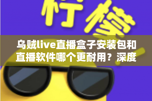 乌贼live直播盒子安装包和直播软件哪个更耐用？深度对比分析与选购指南