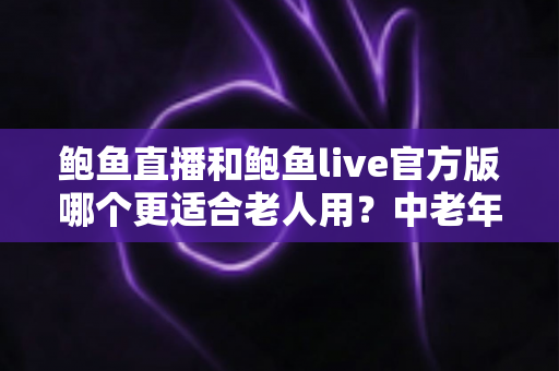 鲍鱼直播和鲍鱼live官方版哪个更适合老人用？中老年直播软件选择全攻略
