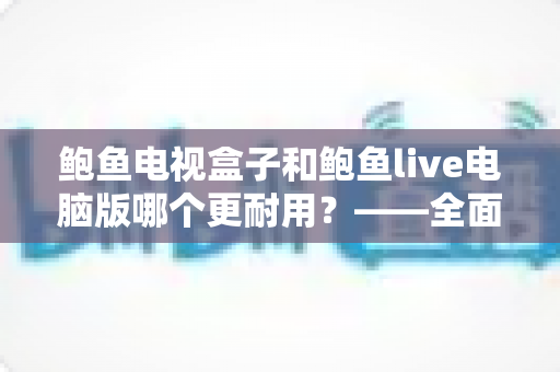 鲍鱼电视盒子和鲍鱼live电脑版哪个更耐用?——全面解析两者使用寿命与选购指南 鲍鱼电视盒子和鲍鱼live电脑版哪个更耐用?——全面解析两者使用寿命与选购指南