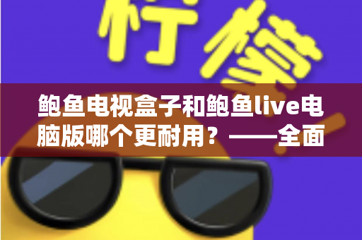 鲍鱼电视盒子和鲍鱼live电脑版哪个更耐用？——全面解析两者使用寿命与选购指南