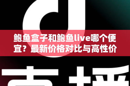 鲍鱼盒子和鲍鱼live哪个便宜？最新价格对比与高性价比选购全攻略