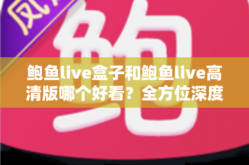 鲍鱼live盒子和鲍鱼live高清版哪个好看？全方位深度对比评测，帮你找到最适合的观影版本