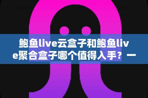 鲍鱼live云盒子和鲍鱼live聚合盒子哪个值得入手？一文读懂两者差异与选购建议