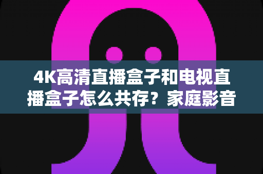 4K高清直播盒子和电视直播盒子怎么共存？家庭影音双设备兼容全攻略