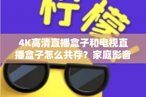 4K高清直播盒子和电视直播盒子怎么共存？家庭影音双设备兼容全攻略