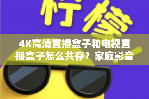 4K高清直播盒子和电视直播盒子怎么共存？家庭影音双设备兼容全攻略