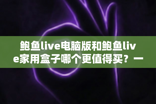 鲍鱼live电脑版和鲍鱼live家用盒子哪个更值得买？一篇读懂两大版本差异与选购指南