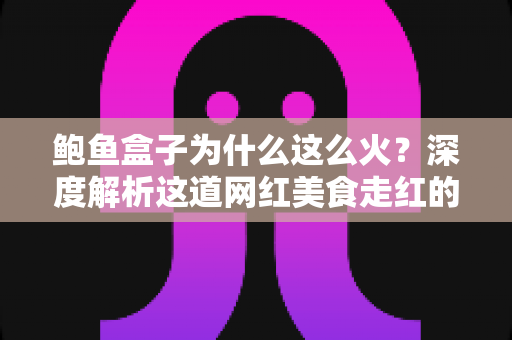 鲍鱼盒子为什么这么火?深度解析这道网红美食走红的秘密与选购指南 鲍鱼盒子为什么这么火?深度解析这道网红美食走红的秘密与选购指南