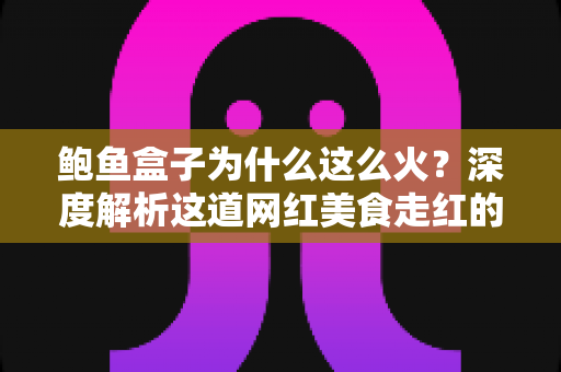 鲍鱼盒子为什么这么火?深度解析这道网红美食走红的秘密与选购指南 鲍鱼盒子为什么这么火?深度解析这道网红美食走红的秘密与选购指南