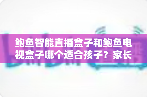 鲍鱼智能直播盒子和鲍鱼电视盒子哪个适合孩子？家长选购前的全方位深度解析与实用建议