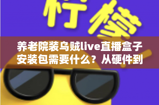 养老院装乌贼live直播盒子安装包需要什么？从硬件到流程的全景式安装指南与实用建议