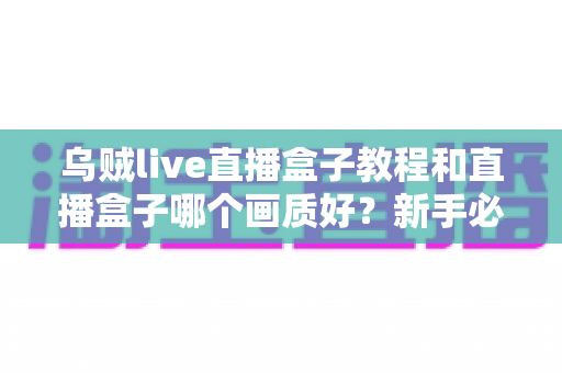 乌贼live直播盒子教程和直播盒子哪个画质好?新手必看的使用指南与画质深度评测 乌贼live直播盒子教程和直播盒子哪个画质好?新手必看的使用指南与画质深度评测