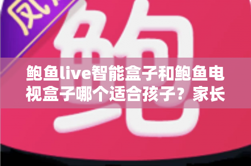 鲍鱼live智能盒子和鲍鱼电视盒子哪个适合孩子？家长必读的深度选购指南与避坑建议