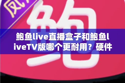 鲍鱼live直播盒子和鲍鱼liveTV版哪个更耐用？硬件、软件、使用习惯三维深度解析，帮你选出更耐久的大屏直播方案