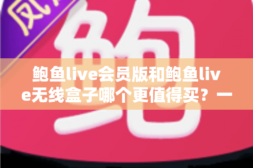 鲍鱼live会员版和鲍鱼live无线盒子哪个更值得买？一篇看懂的全面对比指南