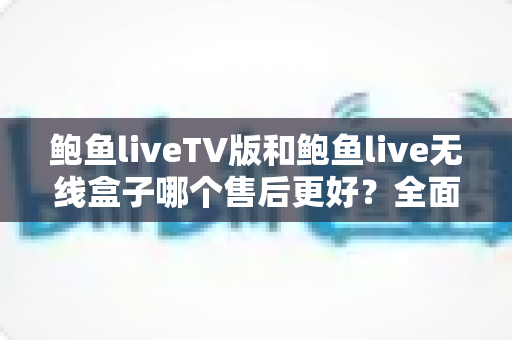 鲍鱼liveTV版和鲍鱼live无线盒子哪个售后更好？全面解析两大版本的售后差异与选购指南
