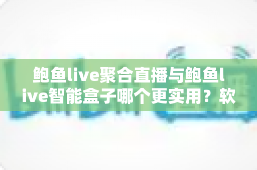 鲍鱼live聚合直播与鲍鱼live智能盒子哪个更实用？软件与硬件全维度深度对比指南