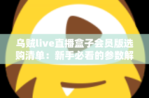 乌贼live直播盒子会员版选购清单：新手必看的参数解析、权益核对与避坑指南