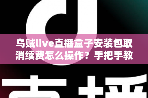 乌贼live直播盒子安装包取消续费怎么操作？手把手教你关闭自动扣费的完整指南