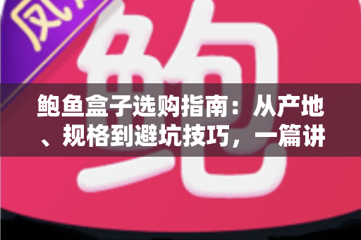 鲍鱼盒子选购指南：从产地、规格到避坑技巧，一篇讲透鲍鱼礼盒怎么挑