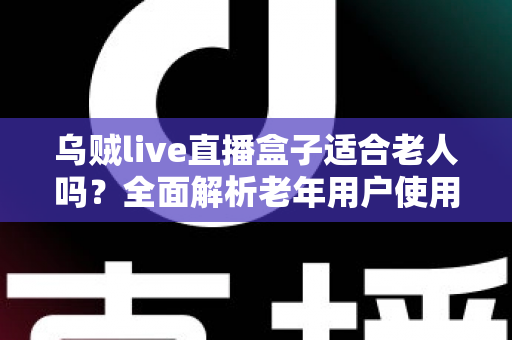 乌贼live直播盒子适合老人吗？全面解析老年用户使用的优点、缺点与实用配置建议