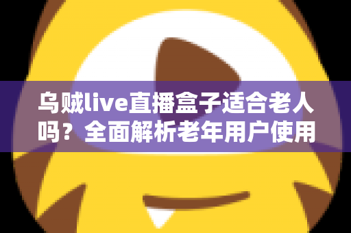 乌贼live直播盒子适合老人吗？全面解析老年用户使用的优点、缺点与实用配置建议