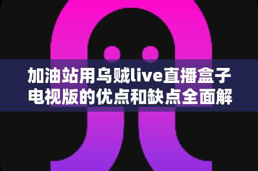 加油站用乌贼live直播盒子电视版的优点和缺点全面解析:经营者安装前必读指南 加油站用乌贼live直播盒子电视版的优点和缺点全面解析:经营者安装前必读指南