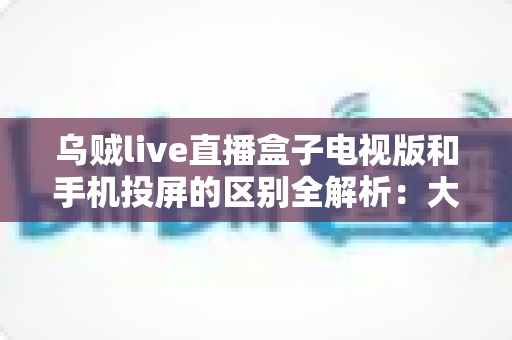 乌贼live直播盒子电视版和手机投屏的区别全解析:大屏观看方式怎么选才最省心? 乌贼live直播盒子电视版和手机投屏的区别全解析:大屏观看方式怎么选才最省心?