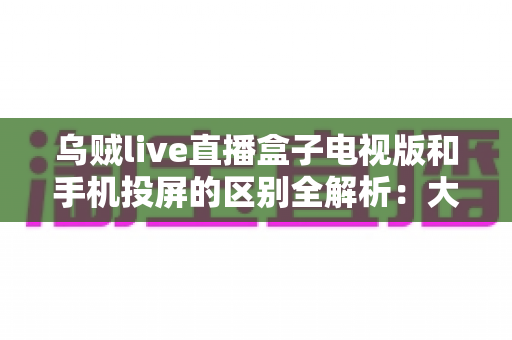 乌贼live直播盒子电视版和手机投屏的区别全解析:大屏观看方式怎么选才最省心? 乌贼live直播盒子电视版和手机投屏的区别全解析:大屏观看方式怎么选才最省心?