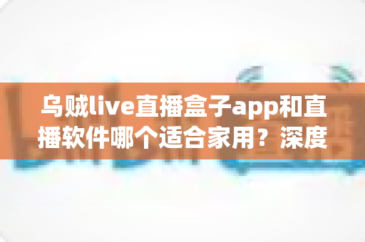 乌贼live直播盒子app和直播软件哪个适合家用？深度对比解析与家庭选购指南