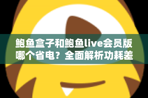 鲍鱼盒子和鲍鱼live会员版哪个省电?全面解析功耗差异与最佳省电选择指南 鲍鱼盒子和鲍鱼live会员版哪个省电?全面解析功耗差异与最佳省电选择指南