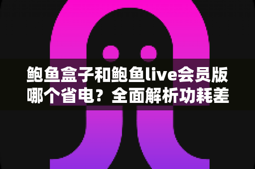 鲍鱼盒子和鲍鱼live会员版哪个省电?全面解析功耗差异与最佳省电选择指南 鲍鱼盒子和鲍鱼live会员版哪个省电?全面解析功耗差异与最佳省电选择指南