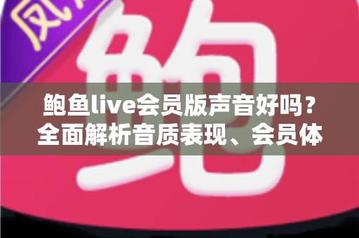 鲍鱼live会员版声音好吗?全面解析音质表现、会员体验与真实使用感受 鲍鱼live会员版声音好吗?全面解析音质表现、会员体验与真实使用感受