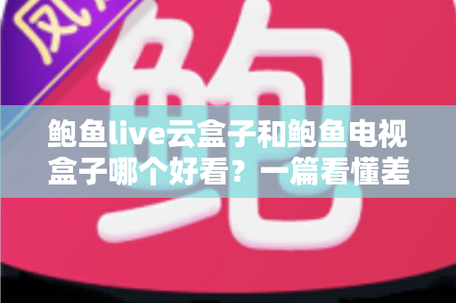 鲍鱼live云盒子和鲍鱼电视盒子哪个好看?一篇看懂差异的深度对比评测指南 鲍鱼live云盒子和鲍鱼电视盒子哪个好看?一篇看懂差异的深度对比评测指南