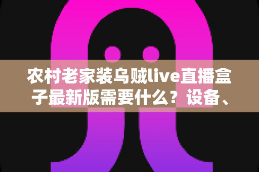 农村老家装乌贼live直播盒子最新版需要什么？设备、网络与安装全流程指南