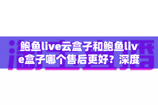 鲍鱼live云盒子和鲍鱼live盒子哪个售后更好?深度对比解析与选购避坑全指南 鲍鱼live云盒子和鲍鱼live盒子哪个售后更好?深度对比解析与选购避坑全指南