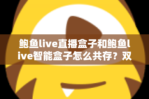 鲍鱼live直播盒子和鲍鱼live智能盒子怎么共存?双盒子协同使用完全指南 鲍鱼live直播盒子和鲍鱼live智能盒子怎么共存?双盒子协同使用完全指南