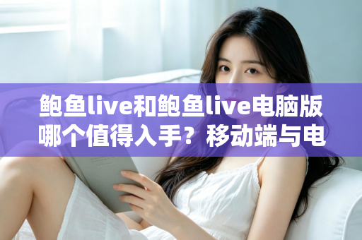鲍鱼live和鲍鱼live电脑版哪个值得入手?移动端与电脑端全维度深度对比指南 鲍鱼live和鲍鱼live电脑版哪个值得入手?移动端与电脑端全维度深度对比指南
