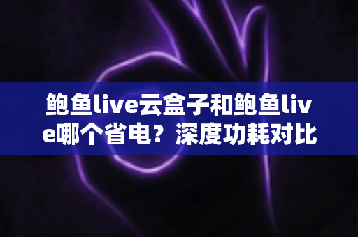 鲍鱼live云盒子和鲍鱼live哪个省电?深度功耗对比与实用省电技巧全解析 鲍鱼live云盒子和鲍鱼live哪个省电?深度功耗对比与实用省电技巧全解析