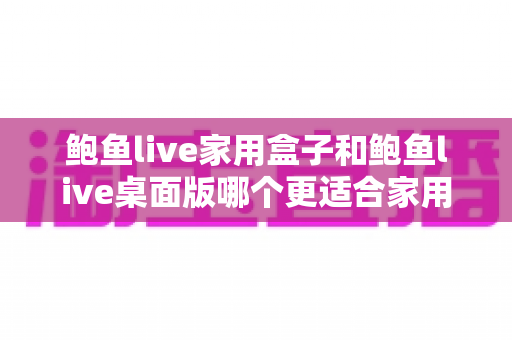 鲍鱼live家用盒子和鲍鱼live桌面版哪个更适合家用？——2025年家庭影音选择全攻略