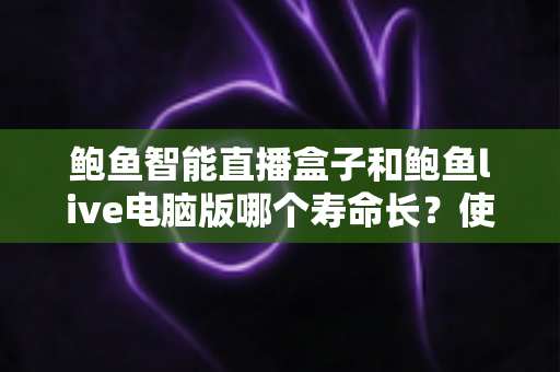 鲍鱼智能直播盒子和鲍鱼live电脑版哪个寿命长？使用寿命深度对比与延长技巧全解析
