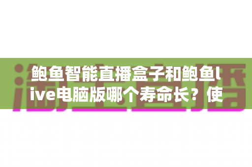 鲍鱼智能直播盒子和鲍鱼live电脑版哪个寿命长？使用寿命深度对比与延长技巧全解析