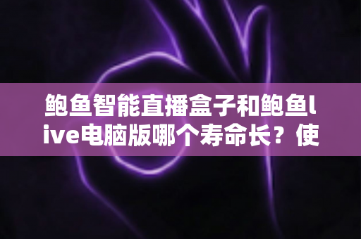 鲍鱼智能直播盒子和鲍鱼live电脑版哪个寿命长？使用寿命深度对比与延长技巧全解析
