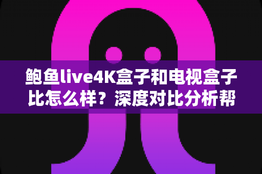 鲍鱼live4K盒子和电视盒子比怎么样？深度对比分析帮你选对家庭影音神器